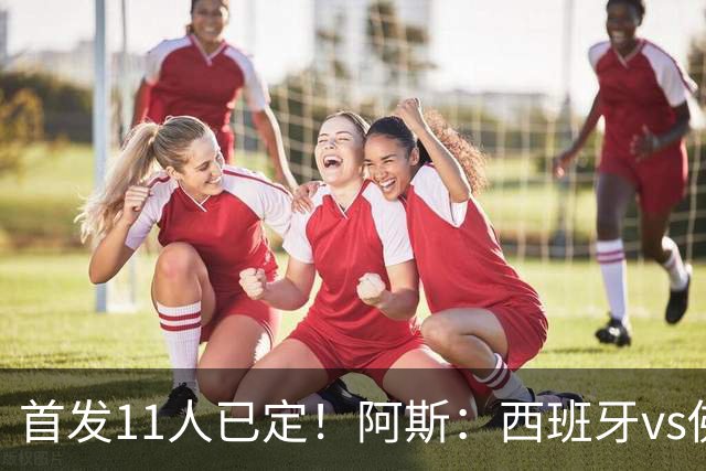 首发11人已定！阿斯：西班牙vs佛得角首发已揭晓，中场铁三角驱动